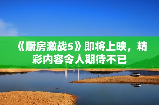 《厨房激战5》即将上映，精彩内容令人期待不已
