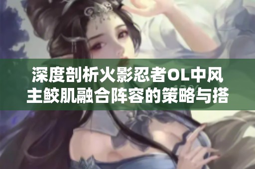 深度剖析火影忍者OL中风主鲛肌融合阵容的策略与搭配