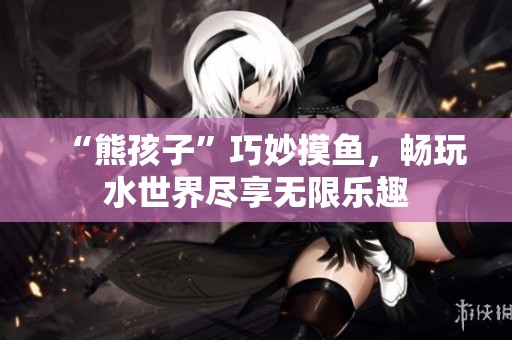 “熊孩子”巧妙摸鱼，畅玩水世界尽享无限乐趣