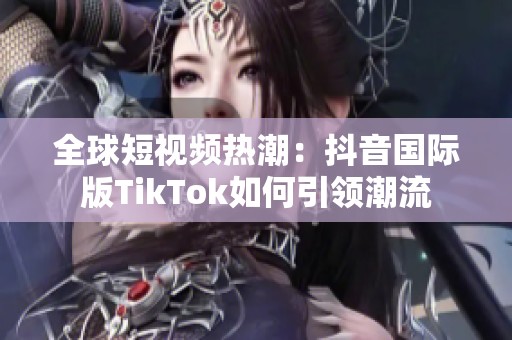 全球短视频热潮：抖音国际版TikTok如何引领潮流