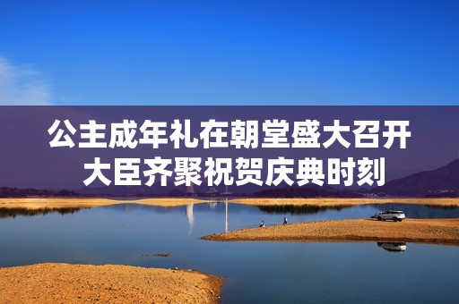 公主成年礼在朝堂盛大召开 大臣齐聚祝贺庆典时刻