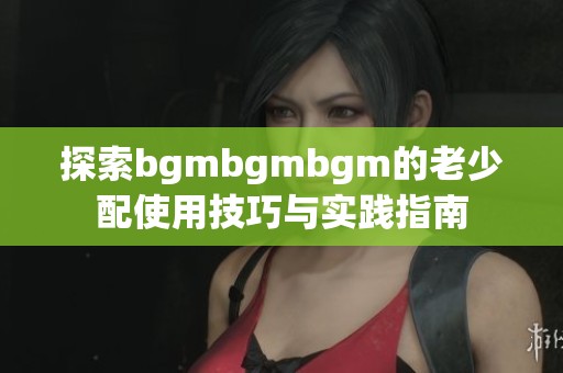 探索bgmbgmbgm的老少配使用技巧与实践指南