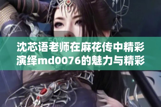 沈芯语老师在麻花传中精彩演绎md0076的魅力与精彩