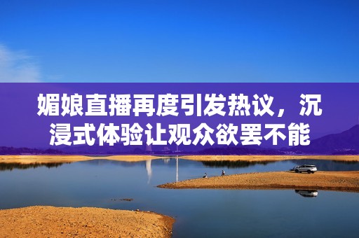 媚娘直播再度引发热议，沉浸式体验让观众欲罢不能