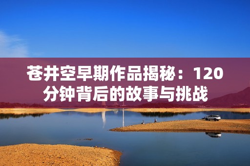 苍井空早期作品揭秘：120分钟背后的故事与挑战