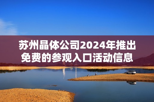 苏州晶体公司2024年推出免费的参观入口活动信息