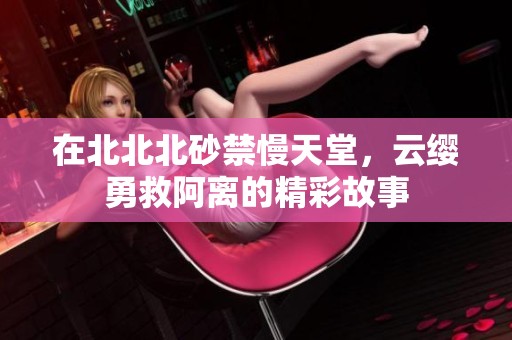 在北北北砂禁慢天堂，云缨勇救阿离的精彩故事