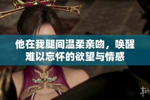 他在我腿间温柔亲吻，唤醒难以忘怀的欲望与情感
