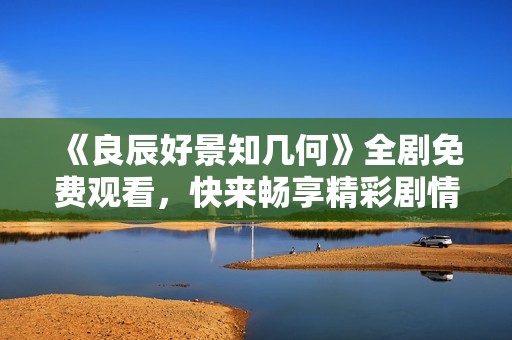《良辰好景知几何》全剧免费观看，快来畅享精彩剧情！