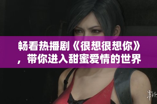 畅看热播剧《很想很想你》，带你进入甜蜜爱情的世界