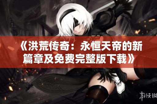 《洪荒传奇：永恒天帝的新篇章及免费完整版下载》