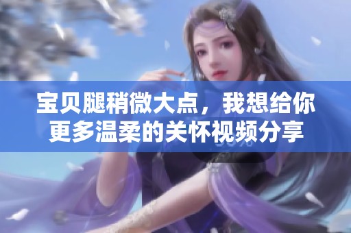 宝贝腿稍微大点，我想给你更多温柔的关怀视频分享