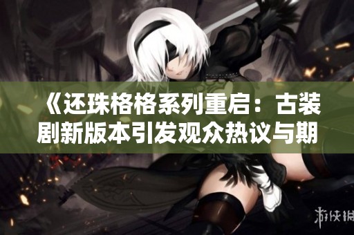 《还珠格格系列重启：古装剧新版本引发观众热议与期待》
