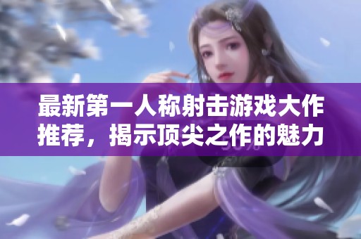 最新第一人称射击游戏大作推荐，揭示顶尖之作的魅力与玩法