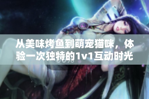 从美味烤鱼到萌宠猫咪，体验一次独特的1v1互动时光