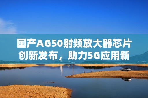 国产AG50射频放大器芯片创新发布，助力5G应用新发展