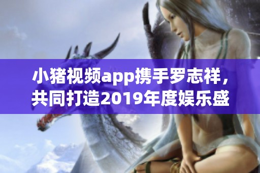 小猪视频app携手罗志祥，共同打造2019年度娱乐盛宴