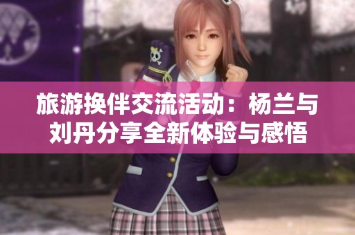 旅游换伴交流活动：杨兰与刘丹分享全新体验与感悟