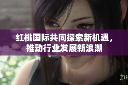 红桃国际共同探索新机遇，推动行业发展新浪潮