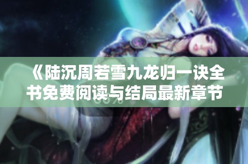 《陆沉周若雪九龙归一诀全书免费阅读与结局最新章节汇总》