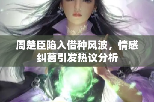 周楚臣陷入借种风波，情感纠葛引发热议分析