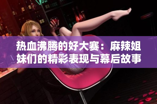 热血沸腾的好大赛：麻辣姐妹们的精彩表现与幕后故事