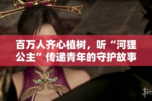 百万人齐心植树，听“河狸公主”传递青年的守护故事