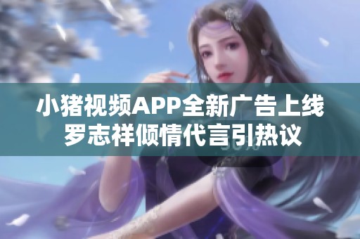 小猪视频APP全新广告上线 罗志祥倾情代言引热议