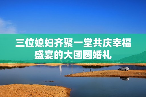 三位媳妇齐聚一堂共庆幸福盛宴的大团圆婚礼