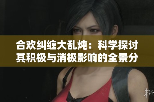 合欢纠缠大乱炖：科学探讨其积极与消极影响的全景分析