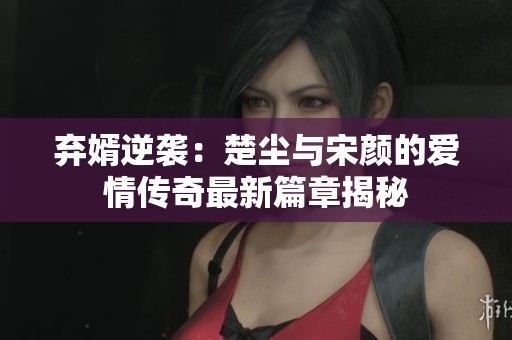 弃婿逆袭：楚尘与宋颜的爱情传奇最新篇章揭秘