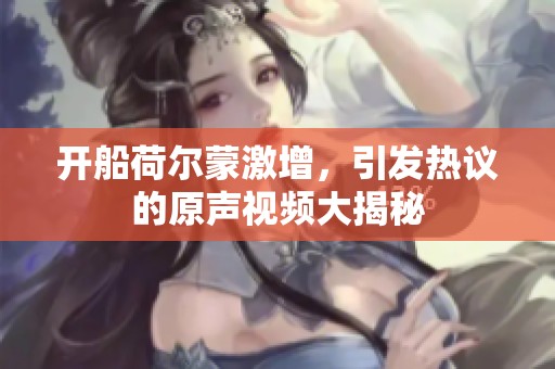 开船荷尔蒙激增，引发热议的原声视频大揭秘