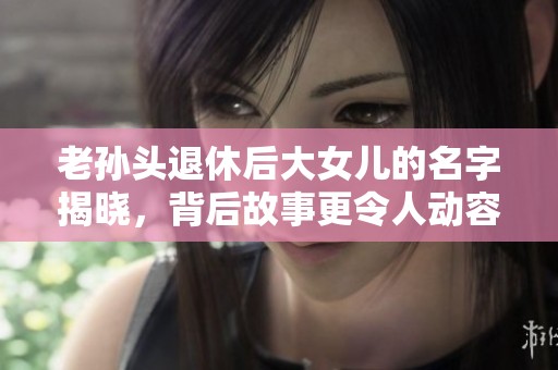 老孙头退休后大女儿的名字揭晓，背后故事更令人动容