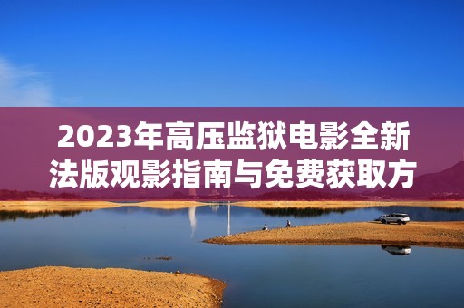 2023年高压监狱电影全新法版观影指南与免费获取方式