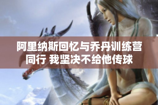 阿里纳斯回忆与乔丹训练营同行 我坚决不给他传球