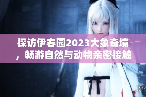 探访伊春园2023大象奇境，畅游自然与动物亲密接触
