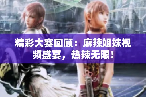 精彩大赛回顾：麻辣姐妹视频盛宴，热辣无限！