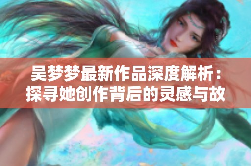 吴梦梦最新作品深度解析：探寻她创作背后的灵感与故事