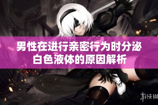 男性在进行亲密行为时分泌白色液体的原因解析