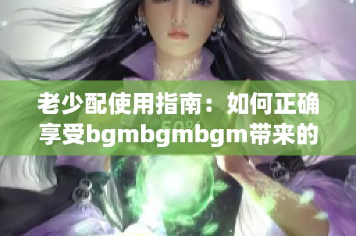 老少配使用指南：如何正确享受bgmbgmbgm带来的乐趣