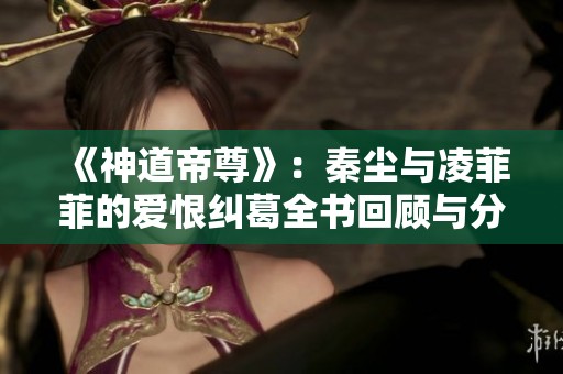 《神道帝尊》：秦尘与凌菲菲的爱恨纠葛全书回顾与分析