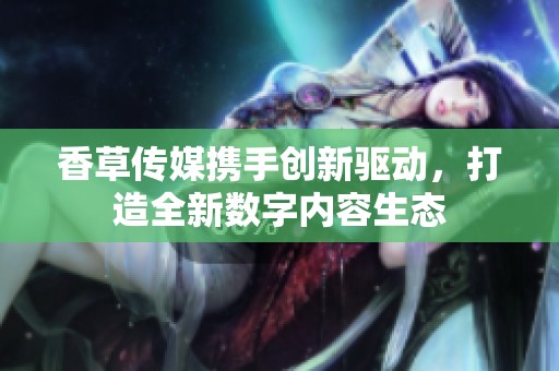 香草传媒携手创新驱动，打造全新数字内容生态