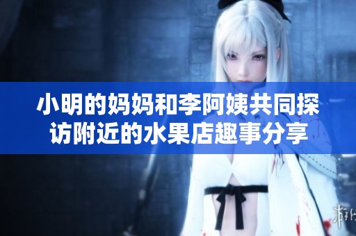 小明的妈妈和李阿姨共同探访附近的水果店趣事分享