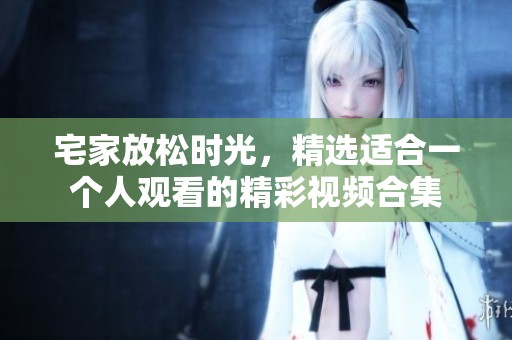宅家放松时光，精选适合一个人观看的精彩视频合集