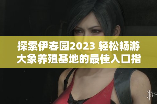探索伊春园2023 轻松畅游大象养殖基地的最佳入口指南