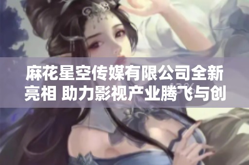 麻花星空传媒有限公司全新亮相 助力影视产业腾飞与创新