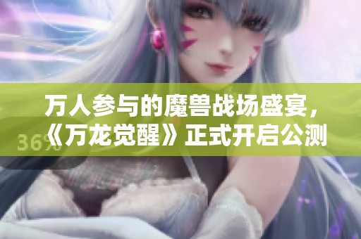 万人参与的魔兽战场盛宴，《万龙觉醒》正式开启公测之旅