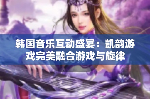 韩国音乐互动盛宴：凯韵游戏完美融合游戏与旋律