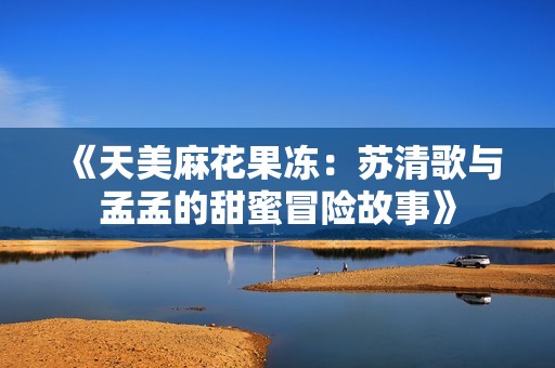 《天美麻花果冻：苏清歌与孟孟的甜蜜冒险故事》