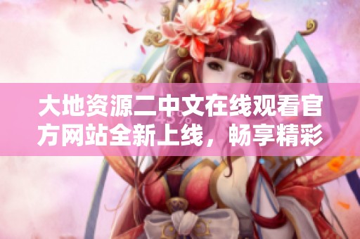 大地资源二中文在线观看官方网站全新上线，畅享精彩内容